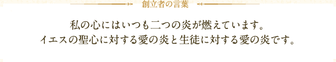 創立者の言葉:私の心にはいつも二つの炎が燃えています。イエスの聖心に対する愛の炎と生徒に対する愛の炎です。