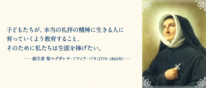 子どもたちが、本当の礼拝の精神に生きる人に育っていくよう教育すること、そのために私たちは生涯を捧げたい。―創立者 聖マグダレナ・ソフィア・バラ（1779－1865年）―