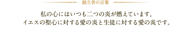 創立者の言葉:私の心にはいつも二つの炎が燃えています。イエスの聖心に対する愛の炎と生徒に対する愛の炎です。