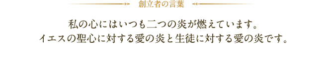 創立者の言葉：私の心にはいつも二つの炎が燃えています。イエスの聖心に対する愛の炎と生徒に対する愛の炎です。